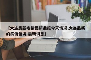 【大连最新疫情最新通报今天情况,大连最新的疫情情况 最新消息】
