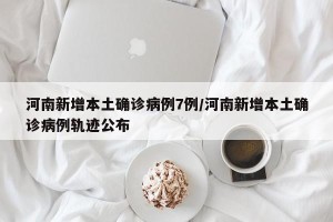 河南新增本土确诊病例7例/河南新增本土确诊病例轨迹公布