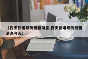 【西安新增病例最新消息,西安新增病例最新消息今天】