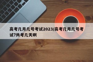 高考几月几号考试2023/高考几月几号考试?共考几天啊