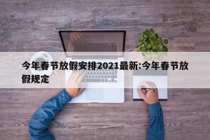 今年春节放假安排2021最新:今年春节放假规定