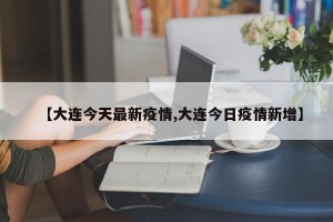 【大连今天最新疫情,大连今日疫情新增】