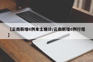【云南新增6例本土确诊/云南新增6例行程】