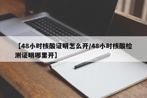 【48小时核酸证明怎么开/48小时核酸检测证明哪里开】