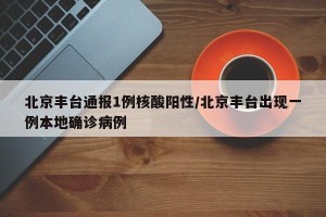 北京丰台通报1例核酸阳性/北京丰台出现一例本地确诊病例