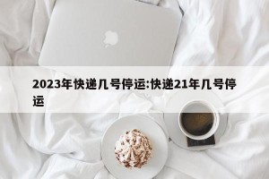 2023年快递几号停运:快递21年几号停运