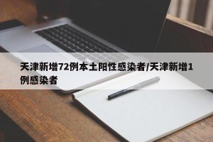 天津新增72例本土阳性感染者/天津新增1例感染者