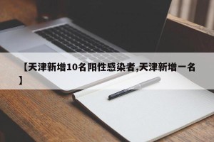 【天津新增10名阳性感染者,天津新增一名】