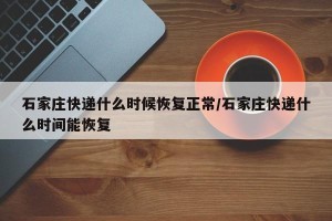 石家庄快递什么时候恢复正常/石家庄快递什么时间能恢复