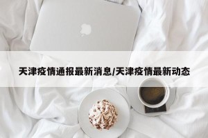 天津疫情通报最新消息/天津疫情最新动态