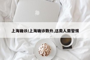 上海确诊/上海确诊数升,这类人需警惕