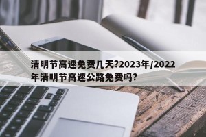 清明节高速免费几天?2023年/2022年清明节高速公路免费吗?