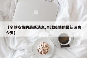【全球疫情的最新消息,全球疫情的最新消息今天】