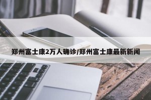 郑州富士康2万人确诊/郑州富士康最新新闻