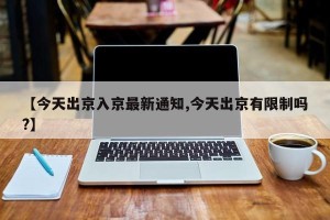 【今天出京入京最新通知,今天出京有限制吗?】
