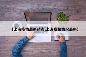 【上海疫情最新动态,上海疫情情况最新】
