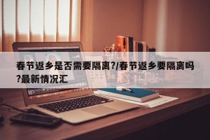 春节返乡是否需要隔离?/春节返乡要隔离吗?最新情况汇
