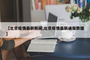 【北京疫情最新新闻,北京疫情最新通报数据】