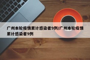广州本轮疫情累计感染者9例/广州本轮疫情累计感染者9例