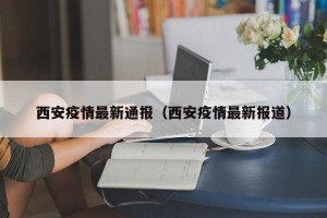 西安疫情最新通报（西安疫情最新报道）