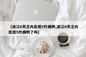 【浙江6天之内出现5代病例,浙江6天之内出现5代病例了吗】