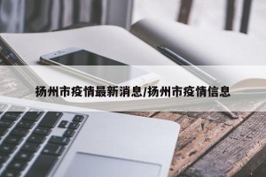 扬州市疫情最新消息/扬州市疫情信息