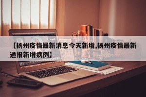 【扬州疫情最新消息今天新增,扬州疫情最新通报新增病例】