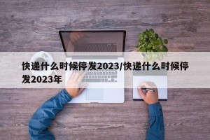 快递什么时候停发2023/快递什么时候停发2023年