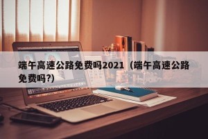 端午高速公路免费吗2021（端午高速公路免费吗?）