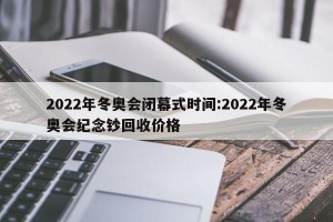 2022年冬奥会闭幕式时间:2022年冬奥会纪念钞回收价格