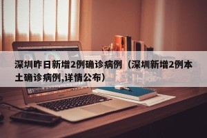 深圳昨日新增2例确诊病例（深圳新增2例本土确诊病例,详情公布）