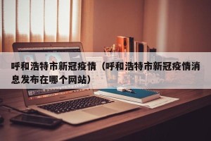 呼和浩特市新冠疫情（呼和浩特市新冠疫情消息发布在哪个网站）