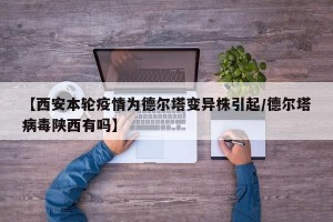 【西安本轮疫情为德尔塔变异株引起/德尔塔病毒陕西有吗】