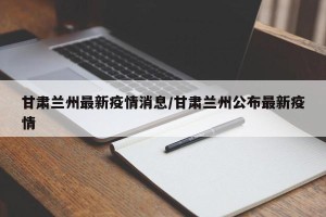 甘肃兰州最新疫情消息/甘肃兰州公布最新疫情