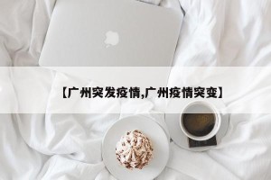 【广州突发疫情,广州疫情突变】