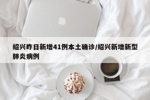 绍兴昨日新增41例本土确诊/绍兴新增新型肺炎病例