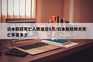 日本新冠死亡人数逼近6万/日本新冠肺炎死亡率是多少