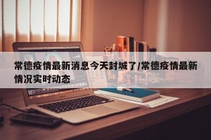 常德疫情最新消息今天封城了/常德疫情最新情况实时动态