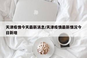 天津疫情今天最新消息/天津疫情最新情况今日新增