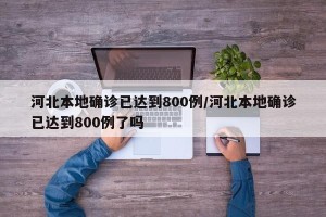 河北本地确诊已达到800例/河北本地确诊已达到800例了吗