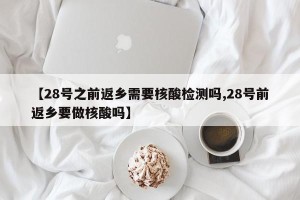 【28号之前返乡需要核酸检测吗,28号前返乡要做核酸吗】