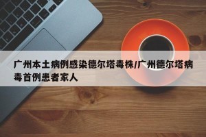 广州本土病例感染德尔塔毒株/广州德尔塔病毒首例患者家人