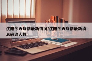 沈阳今天疫情最新情况/沈阳今天疫情最新消息确诊人数