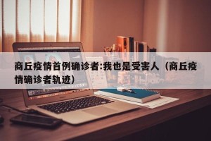 商丘疫情首例确诊者:我也是受害人（商丘疫情确诊者轨迹）