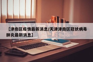 【津南区疫情最新消息/天津津南区冠状病毒肺炎最新消息】