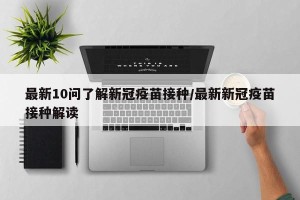 最新10问了解新冠疫苗接种/最新新冠疫苗接种解读
