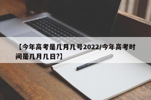 【今年高考是几月几号2022/今年高考时间是几月几日?】