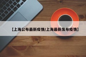 【上海公布最新疫情/上海最新发布疫情】