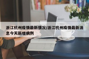 浙江杭州疫情最新情况/浙江杭州疫情最新消息今天新增病例