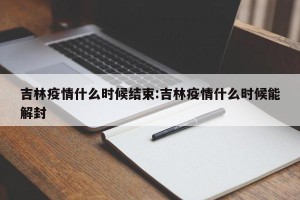 吉林疫情什么时候结束:吉林疫情什么时候能解封
